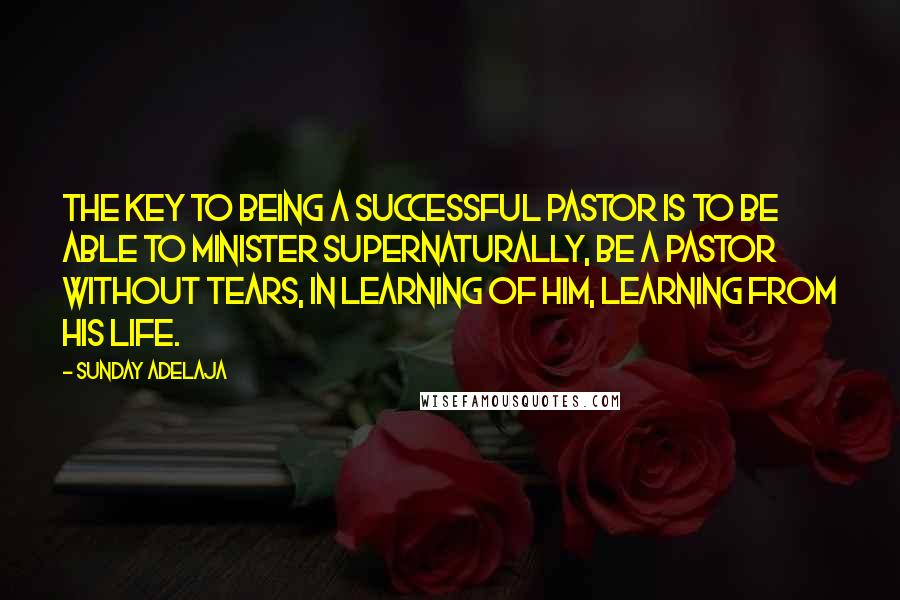 Sunday Adelaja Quotes: The key to being a successful pastor is to be able to minister supernaturally, be a pastor without tears, in learning of Him, learning from His life.
