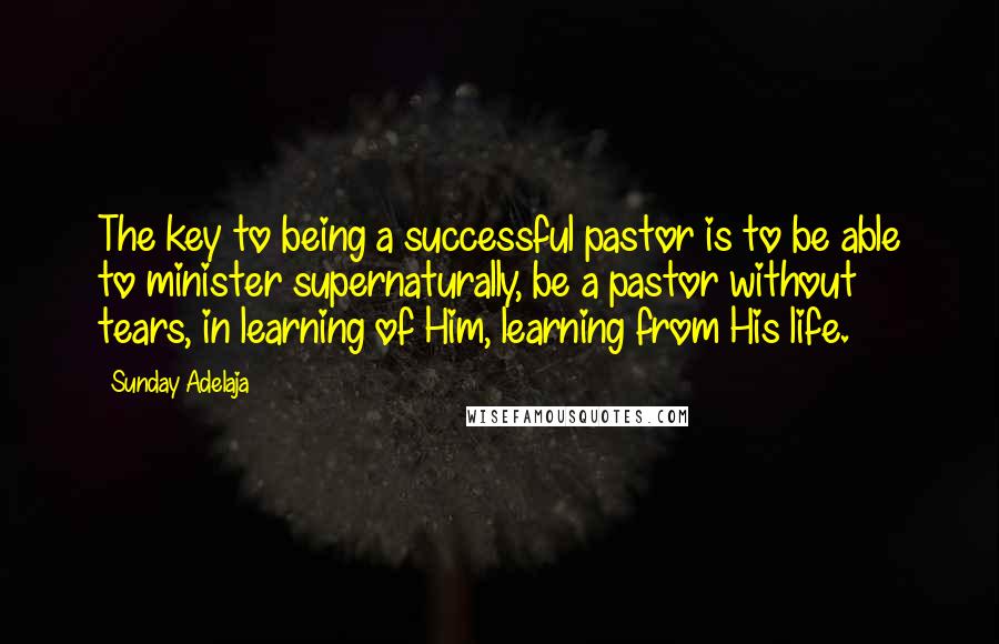 Sunday Adelaja Quotes: The key to being a successful pastor is to be able to minister supernaturally, be a pastor without tears, in learning of Him, learning from His life.