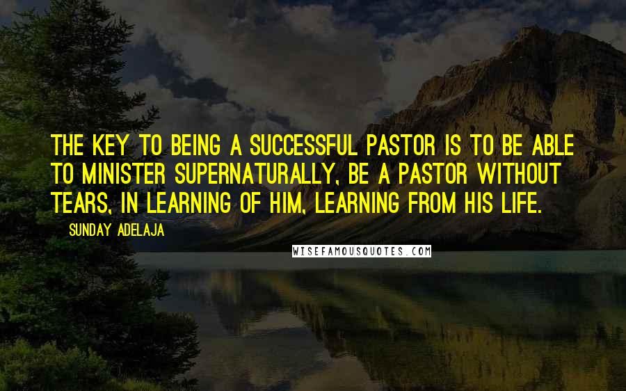 Sunday Adelaja Quotes: The key to being a successful pastor is to be able to minister supernaturally, be a pastor without tears, in learning of Him, learning from His life.