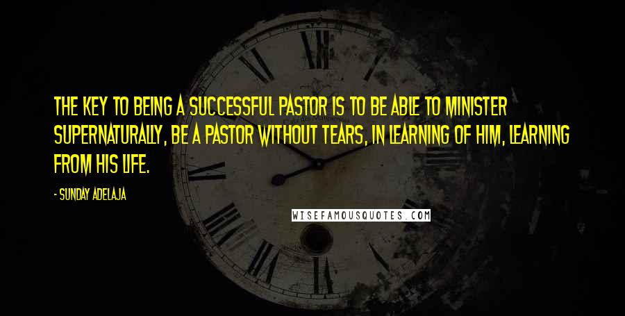 Sunday Adelaja Quotes: The key to being a successful pastor is to be able to minister supernaturally, be a pastor without tears, in learning of Him, learning from His life.