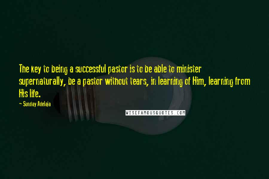 Sunday Adelaja Quotes: The key to being a successful pastor is to be able to minister supernaturally, be a pastor without tears, in learning of Him, learning from His life.