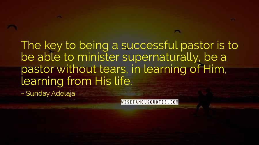 Sunday Adelaja Quotes: The key to being a successful pastor is to be able to minister supernaturally, be a pastor without tears, in learning of Him, learning from His life.