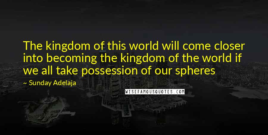Sunday Adelaja Quotes: The kingdom of this world will come closer into becoming the kingdom of the world if we all take possession of our spheres