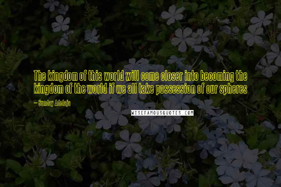 Sunday Adelaja Quotes: The kingdom of this world will come closer into becoming the kingdom of the world if we all take possession of our spheres