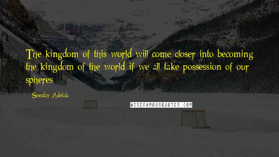Sunday Adelaja Quotes: The kingdom of this world will come closer into becoming the kingdom of the world if we all take possession of our spheres