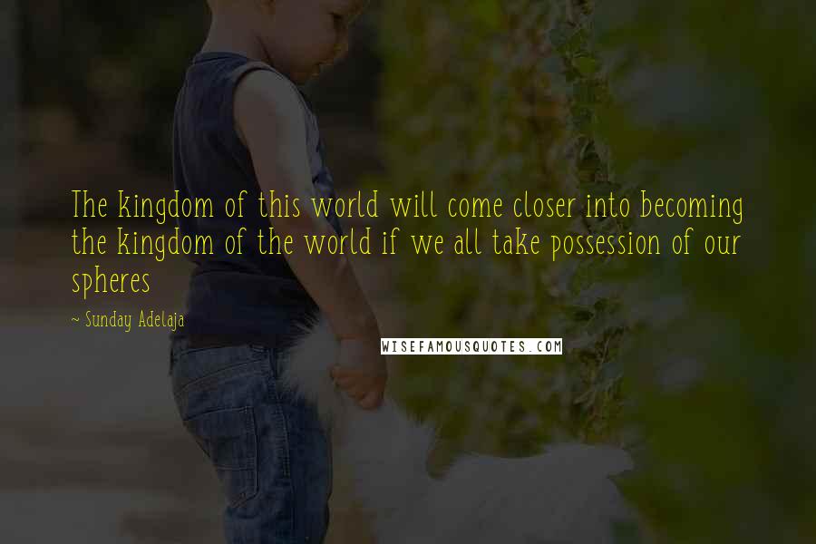 Sunday Adelaja Quotes: The kingdom of this world will come closer into becoming the kingdom of the world if we all take possession of our spheres