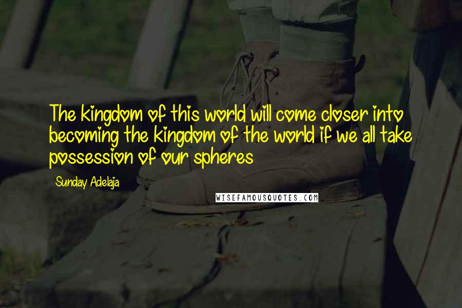 Sunday Adelaja Quotes: The kingdom of this world will come closer into becoming the kingdom of the world if we all take possession of our spheres