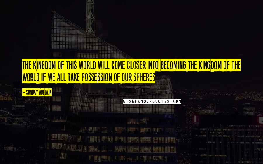 Sunday Adelaja Quotes: The kingdom of this world will come closer into becoming the kingdom of the world if we all take possession of our spheres