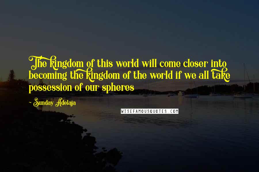 Sunday Adelaja Quotes: The kingdom of this world will come closer into becoming the kingdom of the world if we all take possession of our spheres