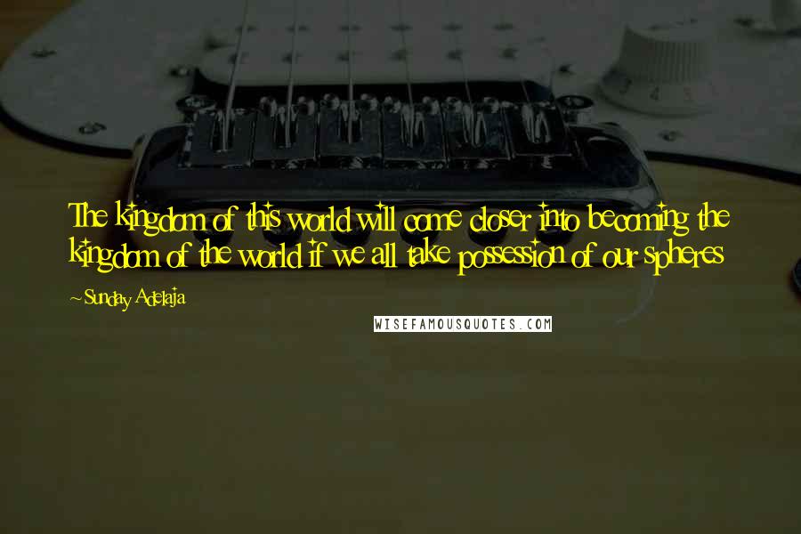 Sunday Adelaja Quotes: The kingdom of this world will come closer into becoming the kingdom of the world if we all take possession of our spheres