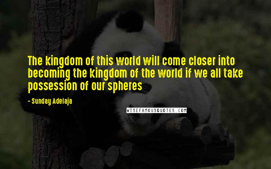 Sunday Adelaja Quotes: The kingdom of this world will come closer into becoming the kingdom of the world if we all take possession of our spheres