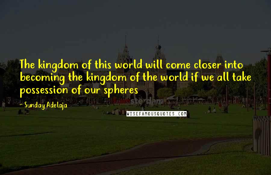 Sunday Adelaja Quotes: The kingdom of this world will come closer into becoming the kingdom of the world if we all take possession of our spheres