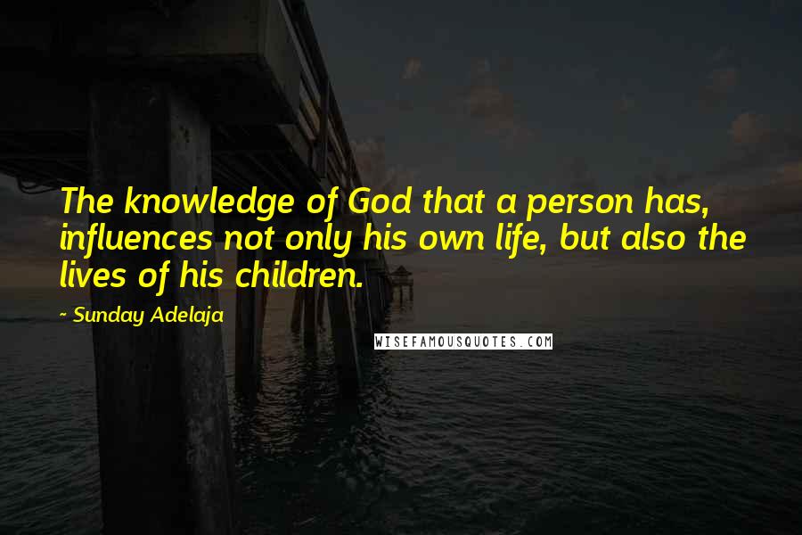 Sunday Adelaja Quotes: The knowledge of God that a person has, influences not only his own life, but also the lives of his children.