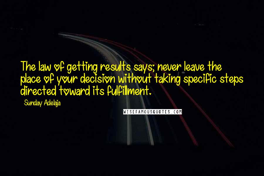 Sunday Adelaja Quotes: The law of getting results says; never leave the place of your decision without taking specific steps directed toward its fulfillment.