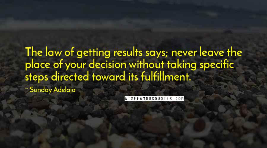 Sunday Adelaja Quotes: The law of getting results says; never leave the place of your decision without taking specific steps directed toward its fulfillment.