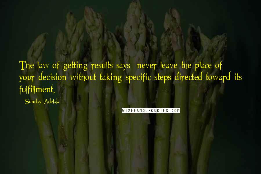 Sunday Adelaja Quotes: The law of getting results says; never leave the place of your decision without taking specific steps directed toward its fulfillment.