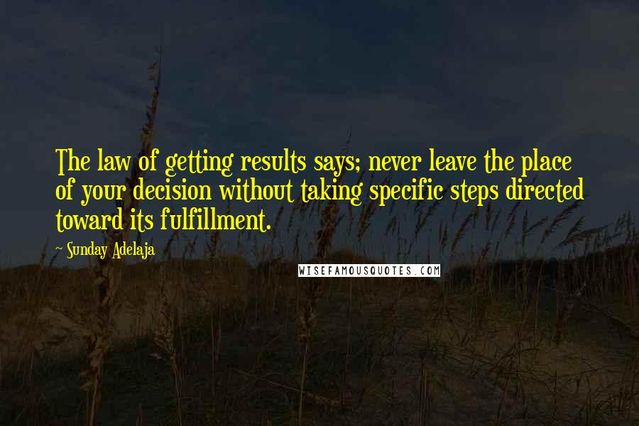 Sunday Adelaja Quotes: The law of getting results says; never leave the place of your decision without taking specific steps directed toward its fulfillment.