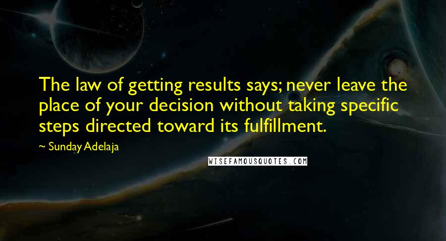 Sunday Adelaja Quotes: The law of getting results says; never leave the place of your decision without taking specific steps directed toward its fulfillment.