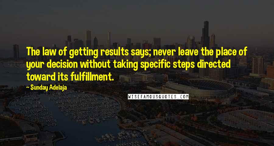Sunday Adelaja Quotes: The law of getting results says; never leave the place of your decision without taking specific steps directed toward its fulfillment.