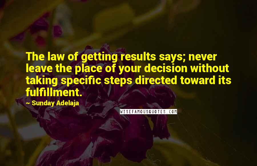 Sunday Adelaja Quotes: The law of getting results says; never leave the place of your decision without taking specific steps directed toward its fulfillment.