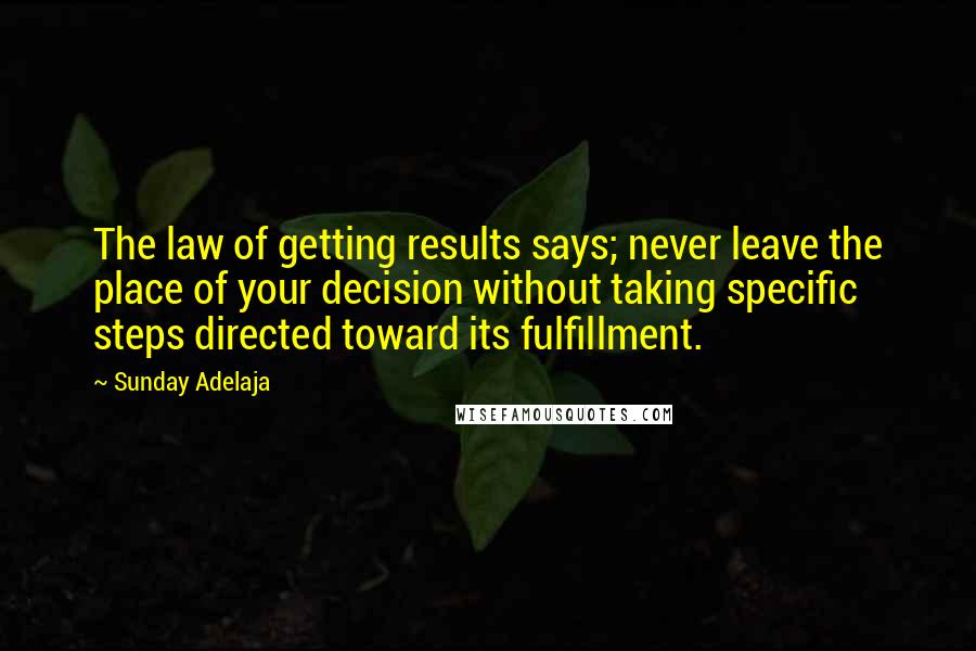 Sunday Adelaja Quotes: The law of getting results says; never leave the place of your decision without taking specific steps directed toward its fulfillment.