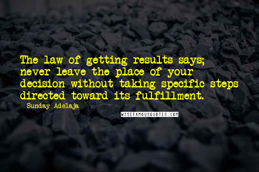 Sunday Adelaja Quotes: The law of getting results says; never leave the place of your decision without taking specific steps directed toward its fulfillment.