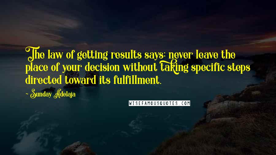 Sunday Adelaja Quotes: The law of getting results says; never leave the place of your decision without taking specific steps directed toward its fulfillment.