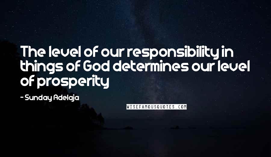 Sunday Adelaja Quotes: The level of our responsibility in things of God determines our level of prosperity