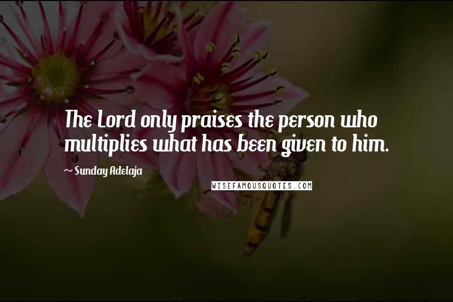 Sunday Adelaja Quotes: The Lord only praises the person who multiplies what has been given to him.