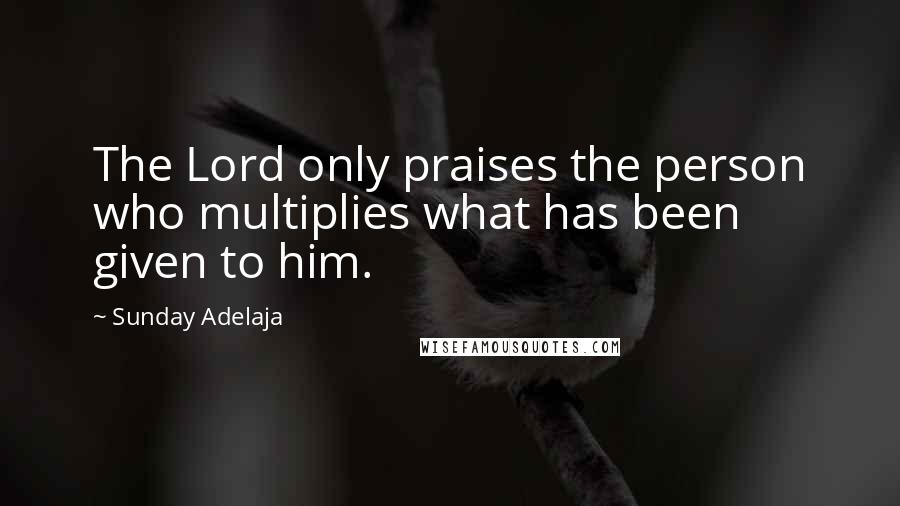 Sunday Adelaja Quotes: The Lord only praises the person who multiplies what has been given to him.
