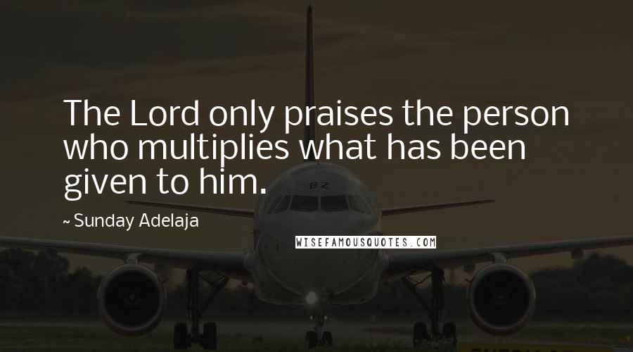 Sunday Adelaja Quotes: The Lord only praises the person who multiplies what has been given to him.