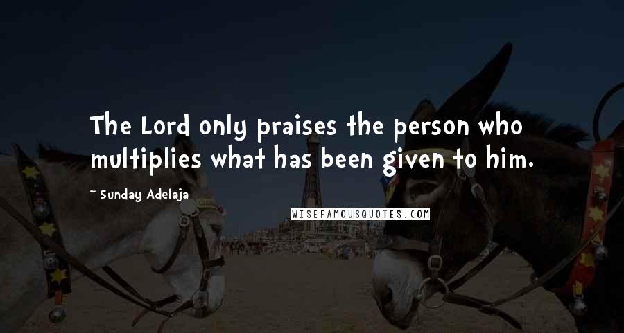 Sunday Adelaja Quotes: The Lord only praises the person who multiplies what has been given to him.