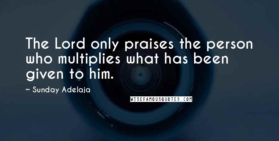 Sunday Adelaja Quotes: The Lord only praises the person who multiplies what has been given to him.
