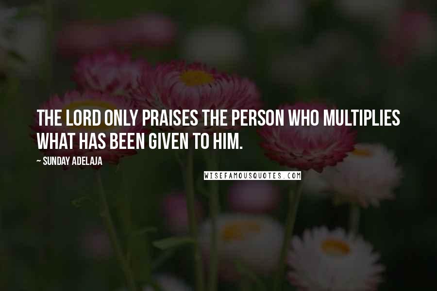 Sunday Adelaja Quotes: The Lord only praises the person who multiplies what has been given to him.