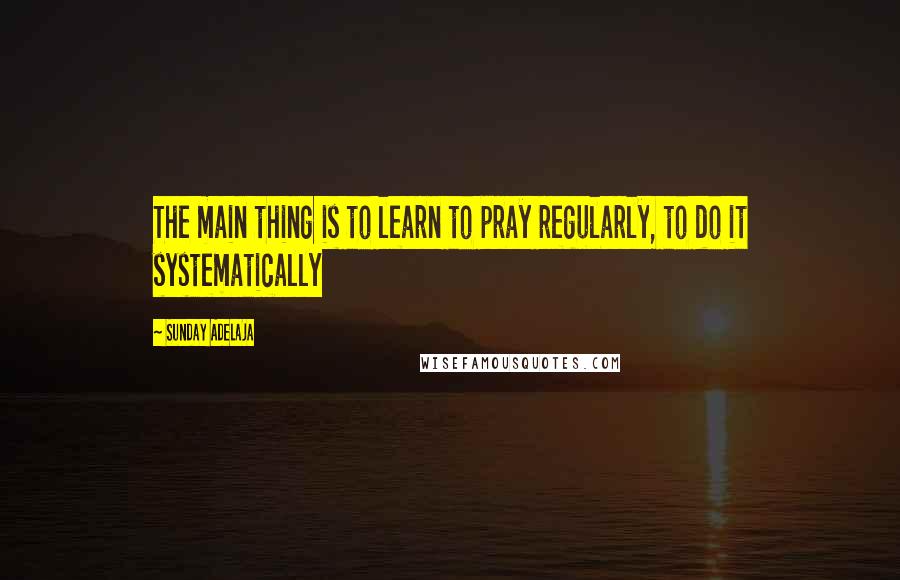 Sunday Adelaja Quotes: The main thing is to learn to pray regularly, to do it systematically