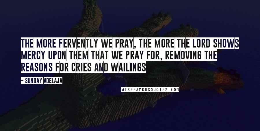 Sunday Adelaja Quotes: The more fervently we pray, the more the Lord shows mercy upon them that we pray for, removing the reasons for cries and wailings