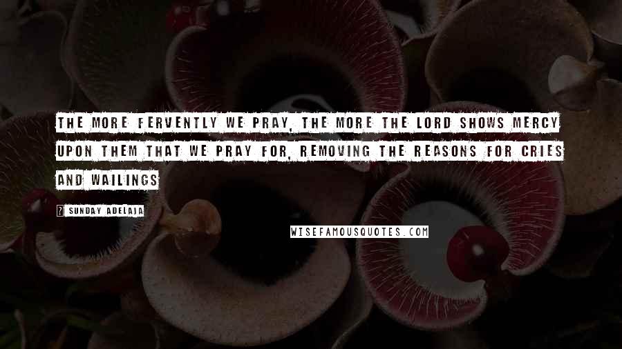 Sunday Adelaja Quotes: The more fervently we pray, the more the Lord shows mercy upon them that we pray for, removing the reasons for cries and wailings