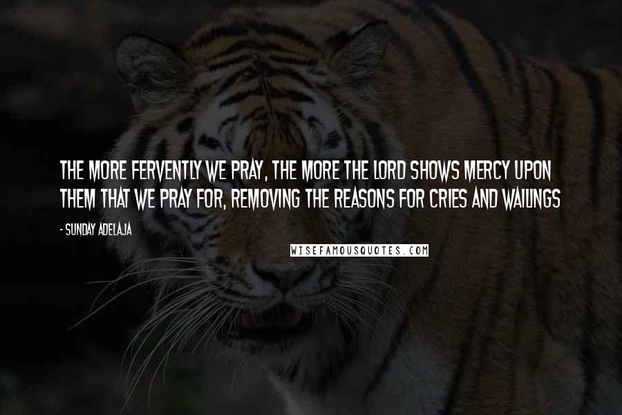 Sunday Adelaja Quotes: The more fervently we pray, the more the Lord shows mercy upon them that we pray for, removing the reasons for cries and wailings