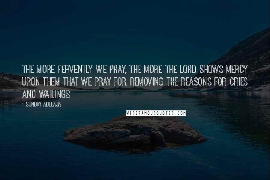 Sunday Adelaja Quotes: The more fervently we pray, the more the Lord shows mercy upon them that we pray for, removing the reasons for cries and wailings