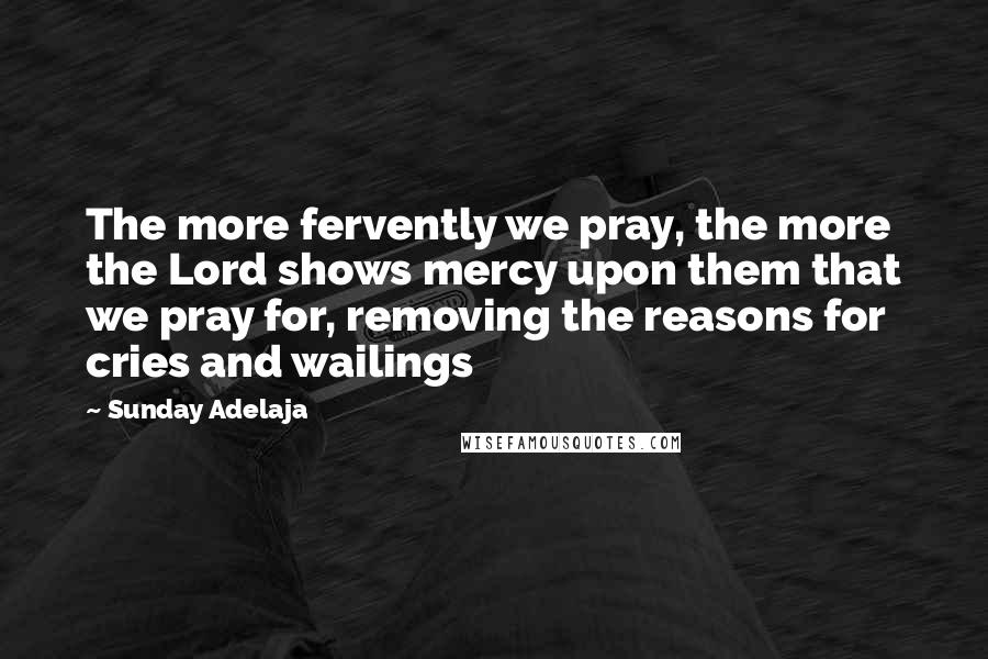 Sunday Adelaja Quotes: The more fervently we pray, the more the Lord shows mercy upon them that we pray for, removing the reasons for cries and wailings