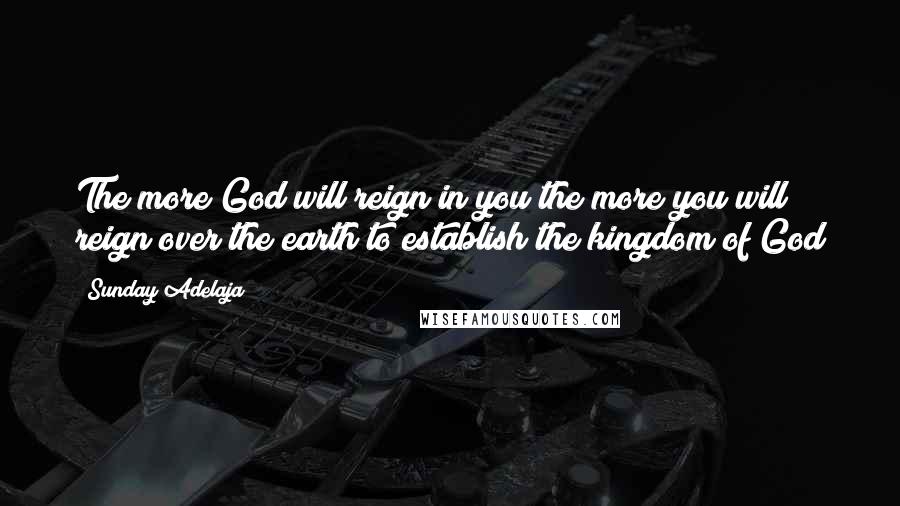 Sunday Adelaja Quotes: The more God will reign in you the more you will reign over the earth to establish the kingdom of God
