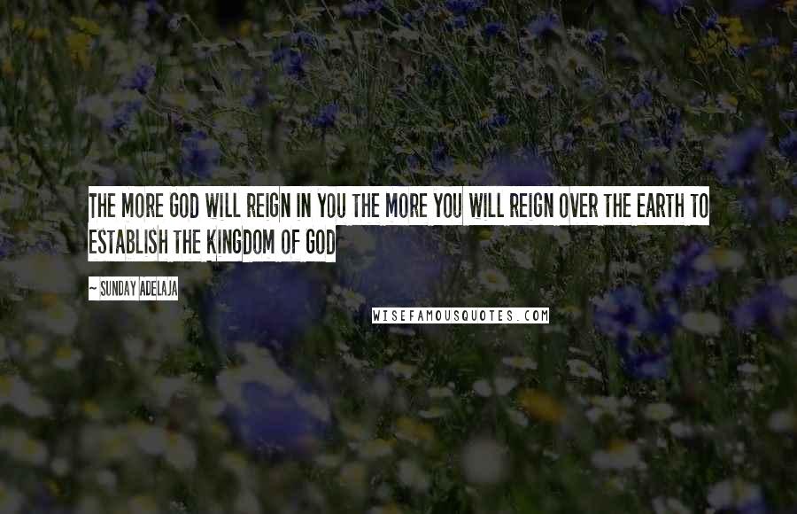 Sunday Adelaja Quotes: The more God will reign in you the more you will reign over the earth to establish the kingdom of God