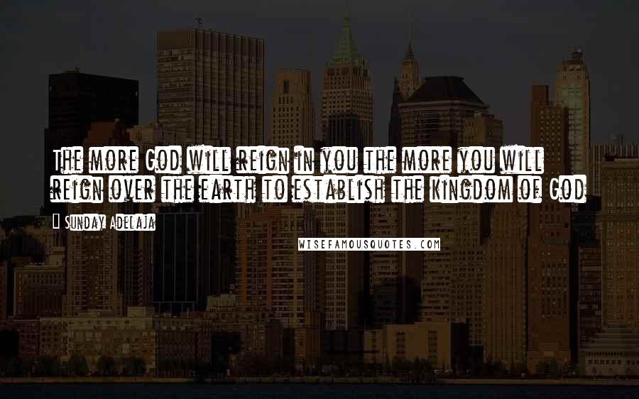 Sunday Adelaja Quotes: The more God will reign in you the more you will reign over the earth to establish the kingdom of God