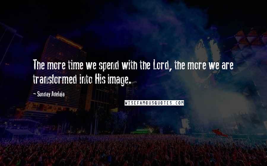 Sunday Adelaja Quotes: The more time we spend with the Lord, the more we are transformed into His image.