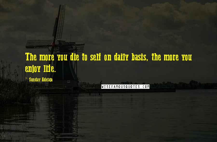 Sunday Adelaja Quotes: The more you die to self on daily basis, the more you enjoy life.