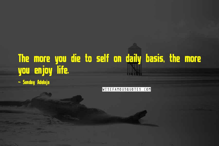 Sunday Adelaja Quotes: The more you die to self on daily basis, the more you enjoy life.