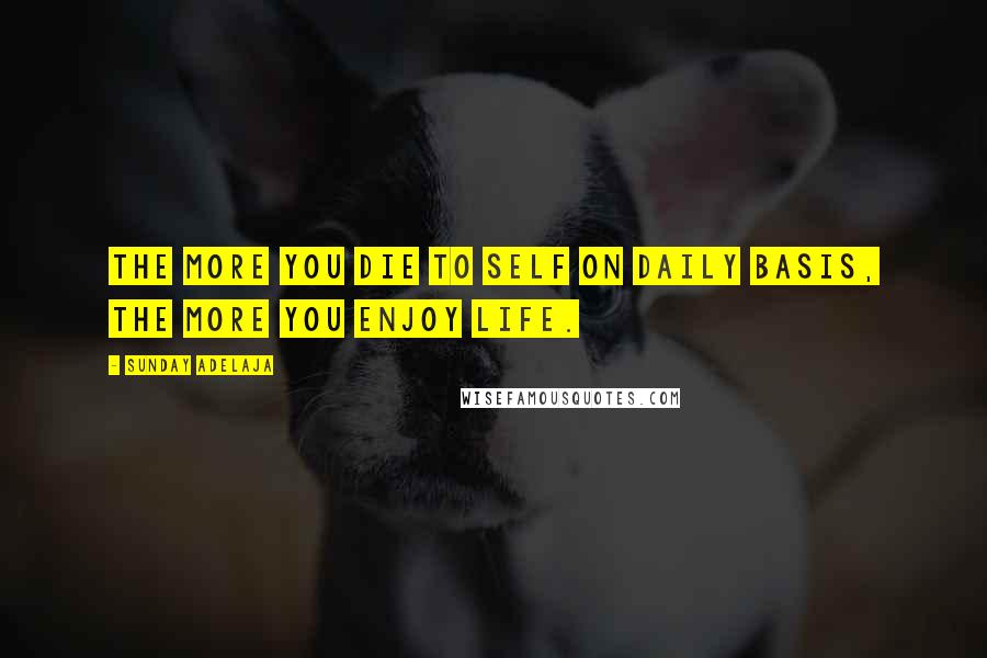 Sunday Adelaja Quotes: The more you die to self on daily basis, the more you enjoy life.