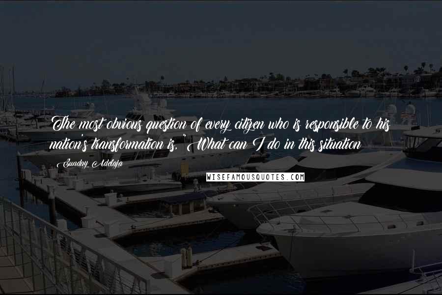 Sunday Adelaja Quotes: The most obvious question of every citizen who is responsible to his nation's transformation is, "What can I do in this situation?