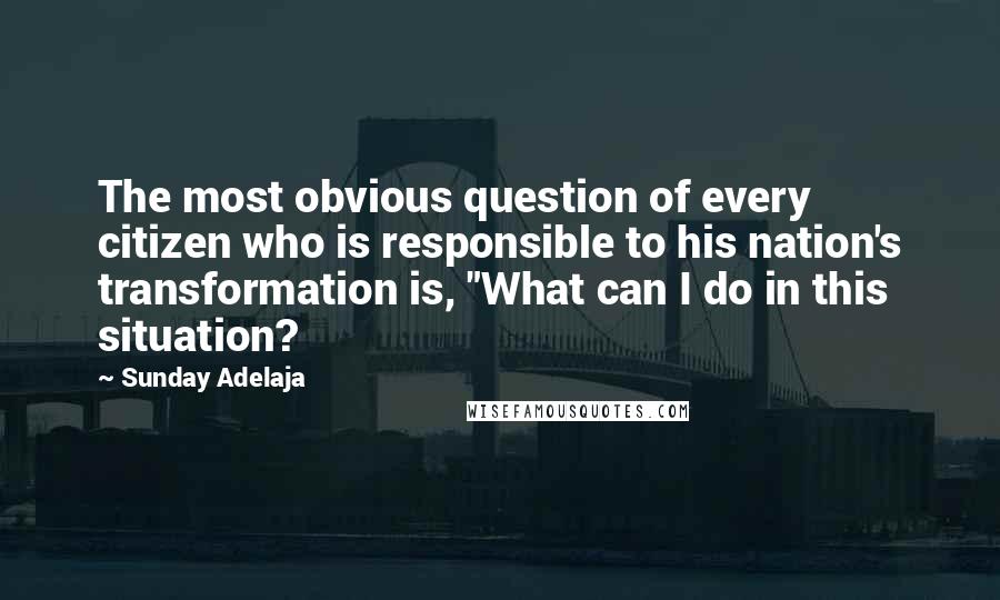 Sunday Adelaja Quotes: The most obvious question of every citizen who is responsible to his nation's transformation is, "What can I do in this situation?