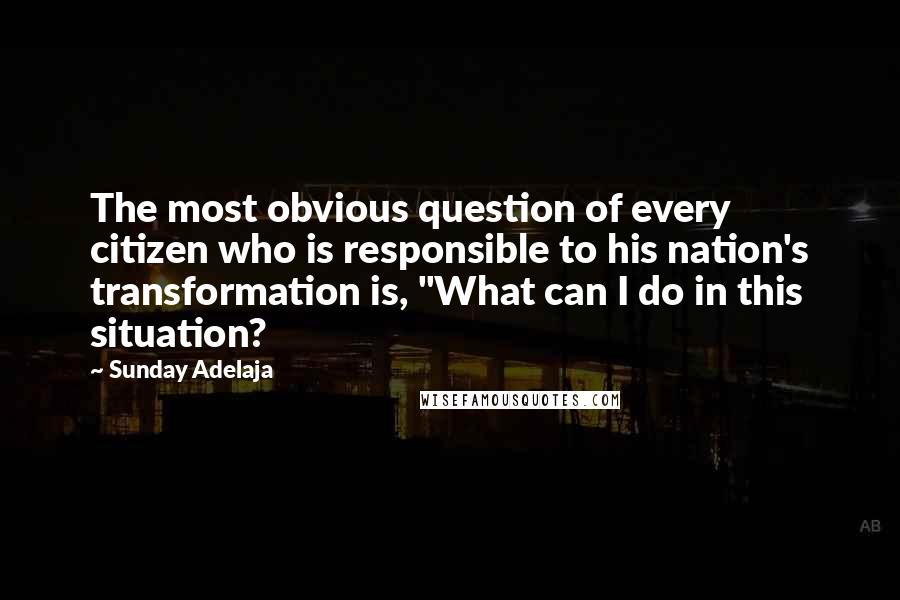 Sunday Adelaja Quotes: The most obvious question of every citizen who is responsible to his nation's transformation is, "What can I do in this situation?